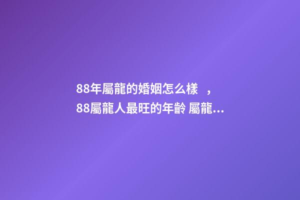 88年屬龍的婚姻怎么樣，88屬龍人最旺的年齡 屬龍88年婚姻運勢，88年屬龍和80年屬猴的婚姻如何